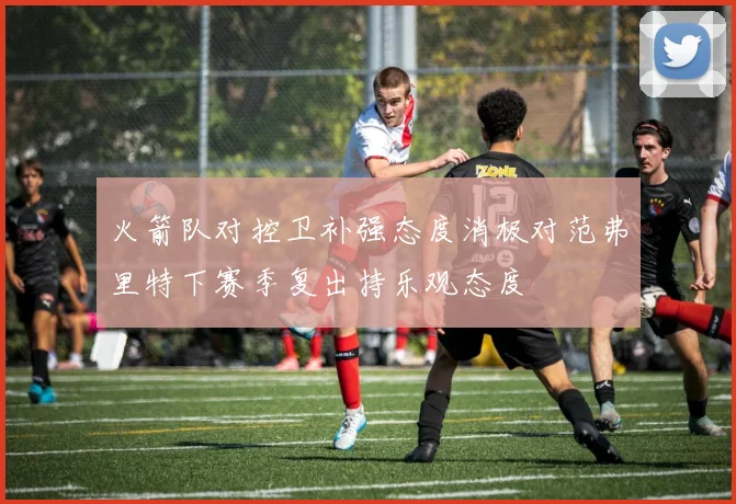 火箭队对控卫补强态度消极对范弗里特下赛季复出持乐观态度