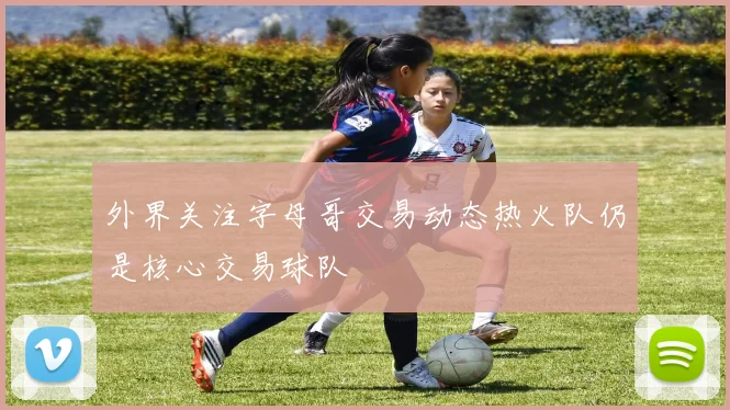 外界关注字母哥交易动态热火队仍是核心交易球队