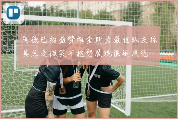 阿德巴约盛赞维金斯为最佳队友称其总是微笑不抱怨展现谦逊风范