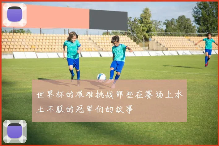 世界杯的艰难挑战那些在赛场上水土不服的冠军们的故事