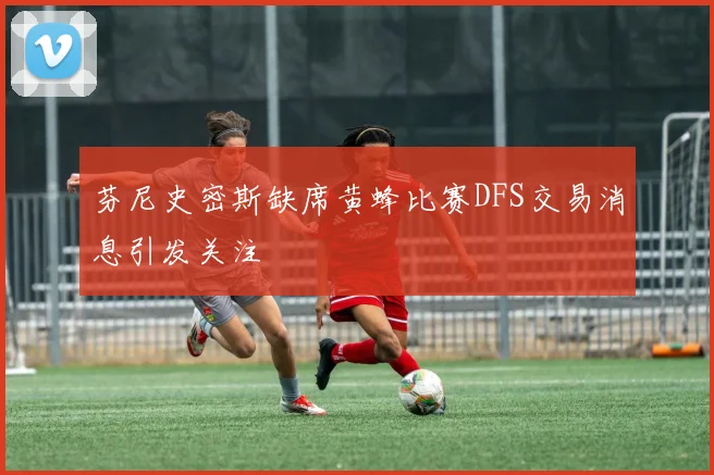 芬尼史密斯缺席黄蜂比赛DFS交易消息引发关注