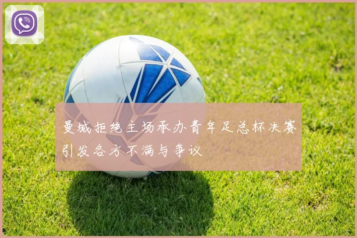 曼城拒绝主场承办青年足总杯决赛引发各方不满与争议