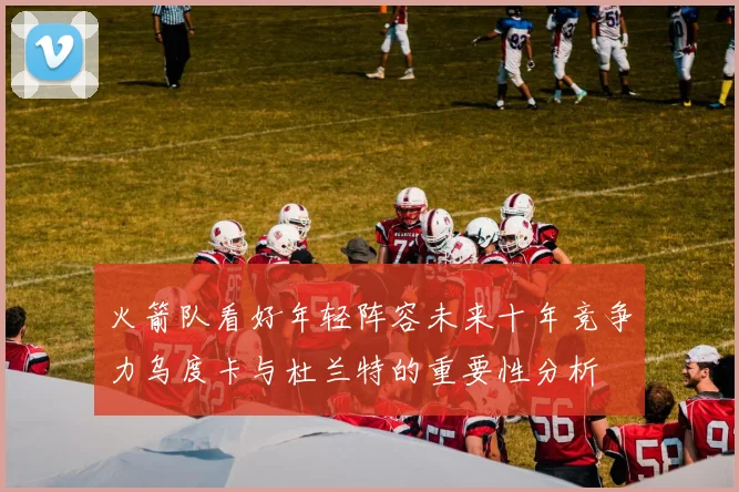 火箭队看好年轻阵容未来十年竞争力乌度卡与杜兰特的重要性分析