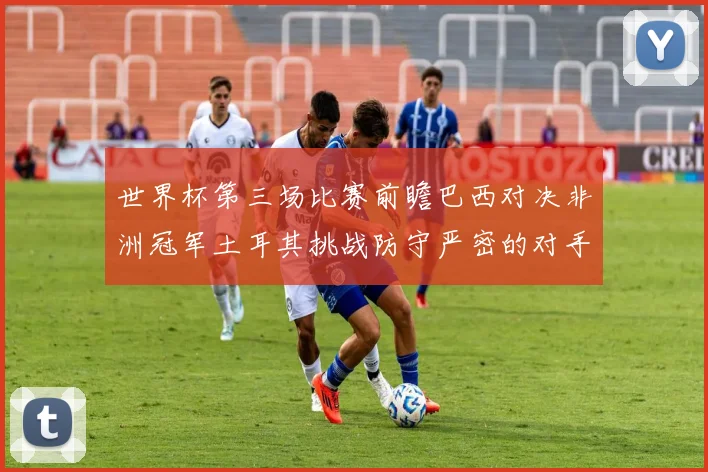 世界杯第三场比赛前瞻巴西对决非洲冠军土耳其挑战防守严密的对手