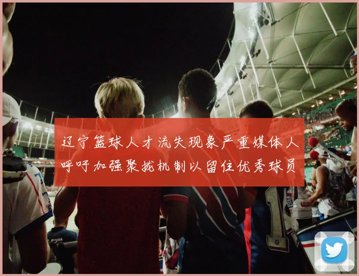 辽宁篮球人才流失现象严重媒体人呼吁加强聚拢机制以留住优秀球员