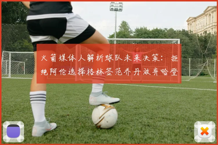火箭媒体人解析球队未来决策：拒绝阿伦选择格林签范乔丹放弃哈登