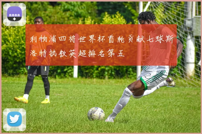 利物浦四将世界杯首轮贡献七球斯洛特执教英超排名第五